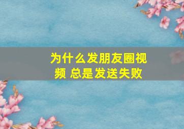 为什么发朋友圈视频 总是发送失败